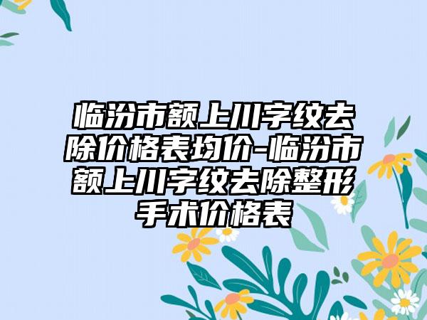 临汾市额上川字纹去除价格表均价-临汾市额上川字纹去除整形手术价格表