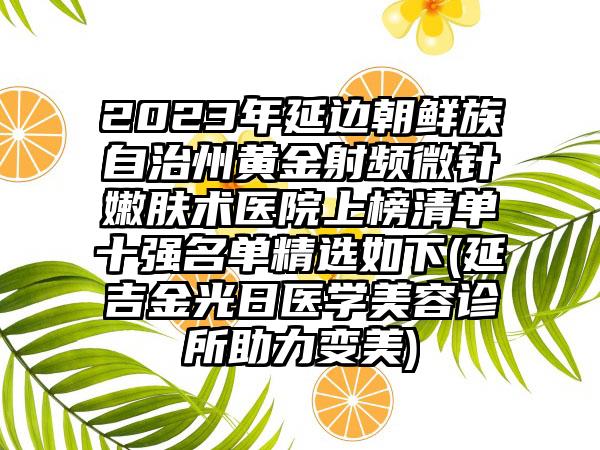 2023年延边朝鲜族自治州黄金射频微针嫩肤术医院上榜清单十强名单精选如下(延吉金光日医学美容诊所助力变美)