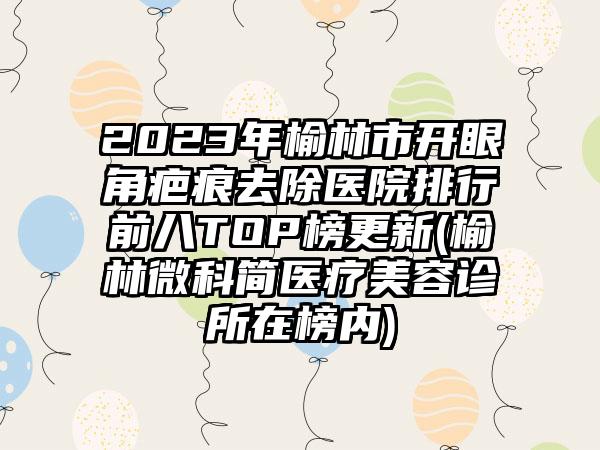 2023年榆林市开眼角疤痕去除医院排行前八TOP榜更新(榆林微科简医疗美容诊所在榜内)