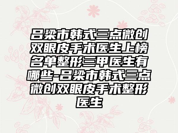 吕梁市韩式三点微创双眼皮手术医生上榜名单整形三甲医生有哪些-吕梁市韩式三点微创双眼皮手术整形医生