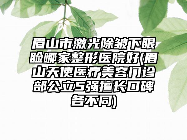 眉山市激光除皱下眼睑哪家整形医院好(眉山天使医疗美容门诊部公立5强擅长口碑各不同)