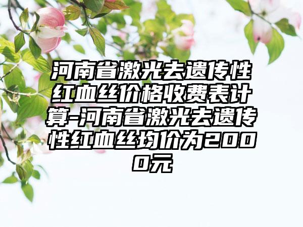 河南省激光去遗传性红血丝价格收费表计算-河南省激光去遗传性红血丝均价为2000元