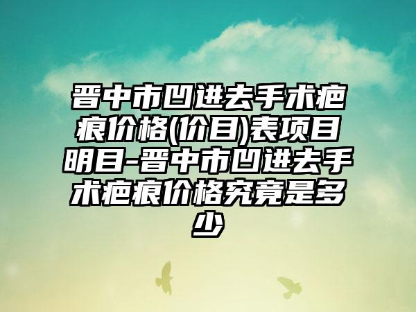 晋中市凹进去手术疤痕价格(价目)表项目明目-晋中市凹进去手术疤痕价格究竟是多少