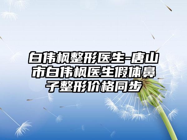 白伟枫整形医生-唐山市白伟枫医生假体鼻子整形价格同步