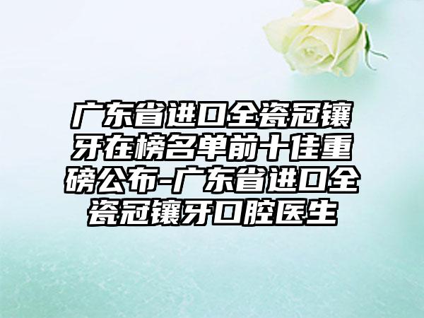 广东省进口全瓷冠镶牙在榜名单前十佳重磅公布-广东省进口全瓷冠镶牙口腔医生