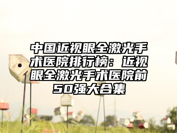 中国近视眼全激光手术医院排行榜：近视眼全激光手术医院前50强大合集