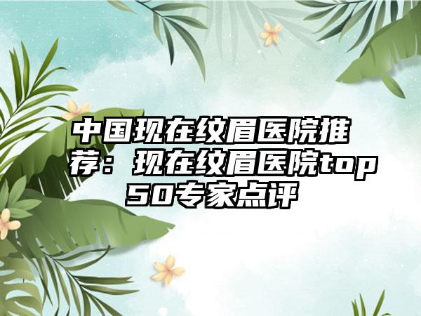 中国现在纹眉医院推荐：现在纹眉医院top50专家点评