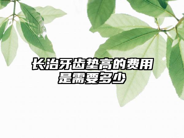 长治牙齿垫高的费用是需要多少