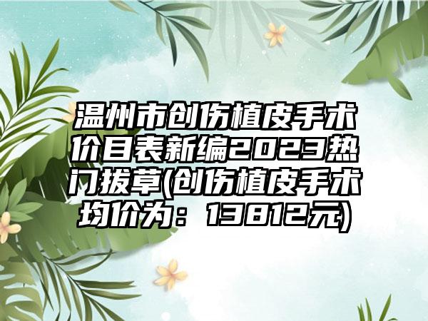 温州市创伤植皮手术价目表新编2023热门拔草(创伤植皮手术均价为：13812元)