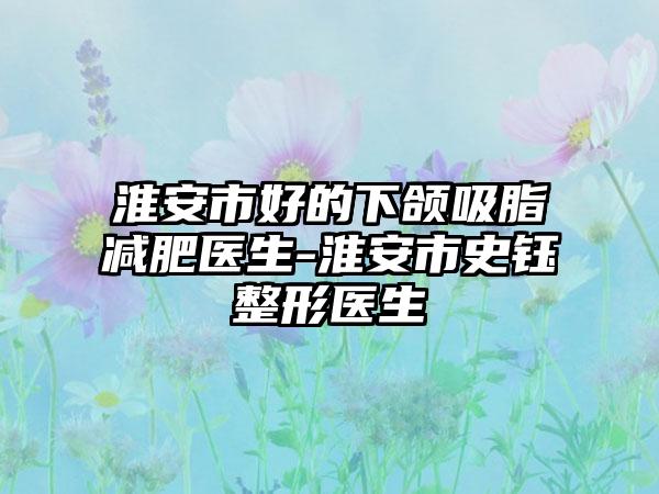 淮安市好的下颌吸脂减肥医生-淮安市史钰整形医生