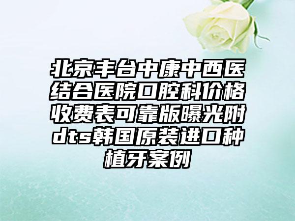 北京丰台中康中西医结合医院口腔科价格收费表可靠版曝光附dts韩国原装进口种植牙案例