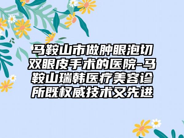 马鞍山市做肿眼泡切双眼皮手术的医院-马鞍山瑞韩医疗美容诊所既权威技术又先进