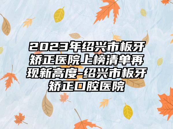 2023年绍兴市板牙矫正医院上榜清单再现新高度-绍兴市板牙矫正口腔医院