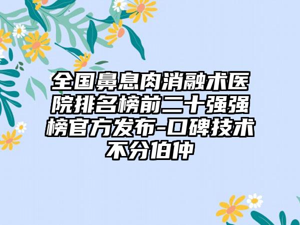 全国鼻息肉消融术医院排名榜前二十强强榜官方发布-口碑技术不分伯仲