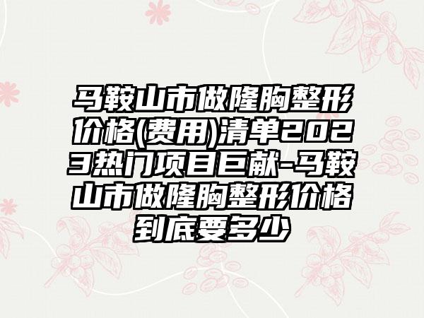 马鞍山市做隆胸整形价格(费用)清单2023热门项目巨献-马鞍山市做隆胸整形价格到底要多少