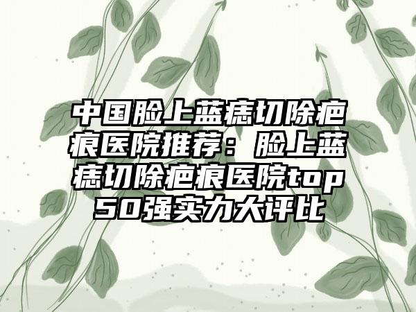 中国脸上蓝痣切除疤痕医院推荐：脸上蓝痣切除疤痕医院top50强实力大评比