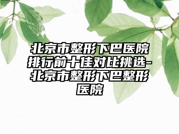 北京市整形下巴医院排行前十佳对比挑选-北京市整形下巴整形医院