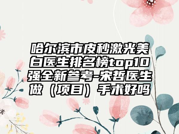 哈尔滨市皮秒激光美白医生排名榜top10强全新参考-宋哲医生做（项目）手术好吗