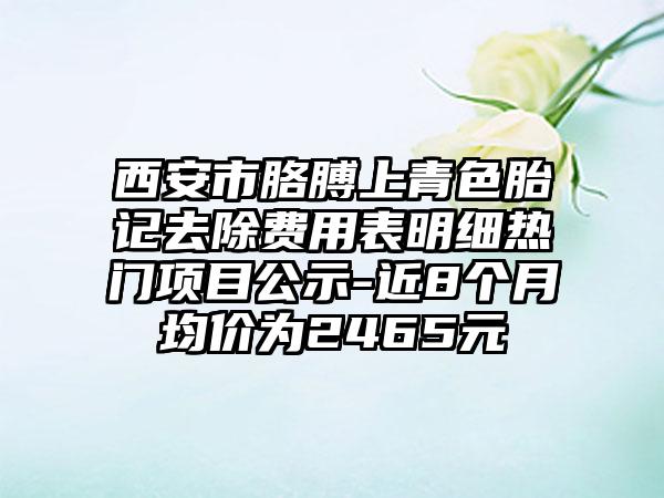 西安市胳膊上青色胎记去除费用表明细热门项目公示-近8个月均价为2465元