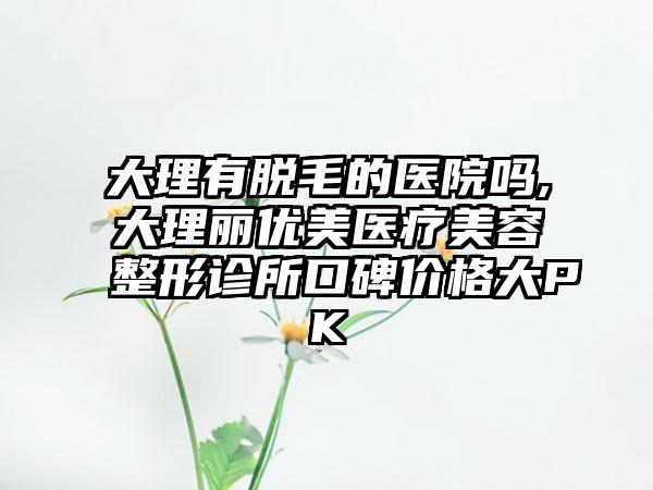 大理有脱毛的医院吗,大理丽优美医疗美容整形诊所口碑价格大PK