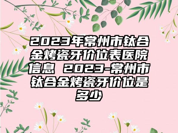 2023年常州市钛合金烤瓷牙价位表医院信息 2023-常州市钛合金烤瓷牙价位是多少