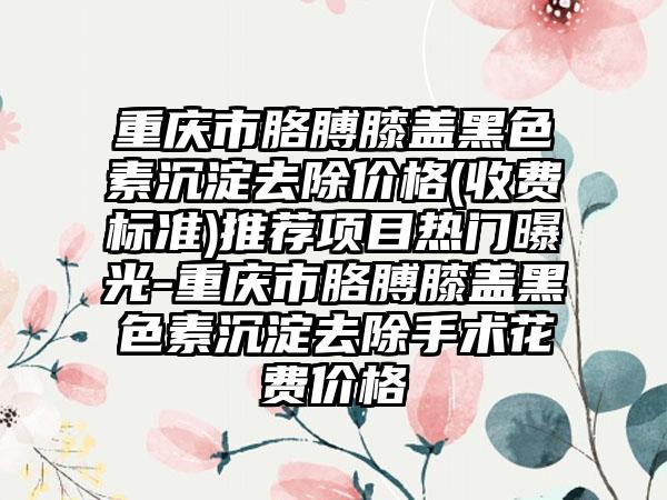 重庆市胳膊膝盖黑色素沉淀去除价格(收费标准)推荐项目热门曝光-重庆市胳膊膝盖黑色素沉淀去除手术花费价格