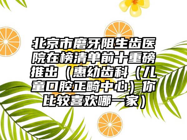 北京市磨牙阻生齿医院在榜清单前十重磅推出（惠幼齿科（儿童口腔正畸中心）你比较喜欢哪一家）