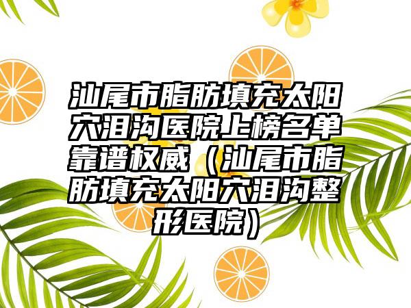 汕尾市脂肪填充太阳穴泪沟医院上榜名单靠谱权威（汕尾市脂肪填充太阳穴泪沟整形医院）