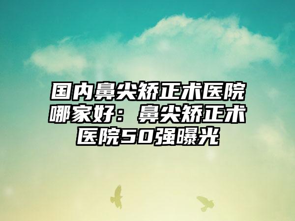 国内鼻尖矫正术医院哪家好：鼻尖矫正术医院50强曝光