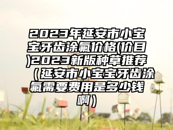 2023年延安市小宝宝牙齿涂氟价格(价目)2023新版种草推荐（延安市小宝宝牙齿涂氟需要费用是多少钱啊）