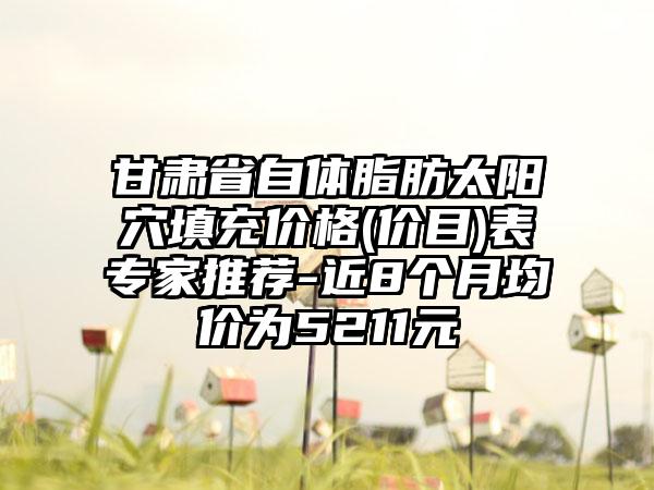 甘肃省自体脂肪太阳穴填充价格(价目)表专家推荐-近8个月均价为5211元