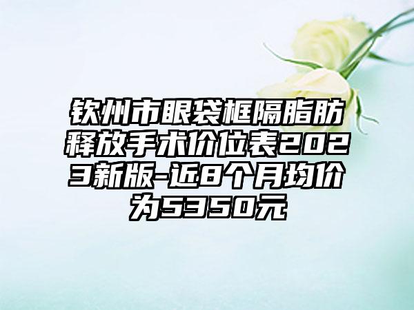 钦州市眼袋框隔脂肪释放手术价位表2023新版-近8个月均价为5350元