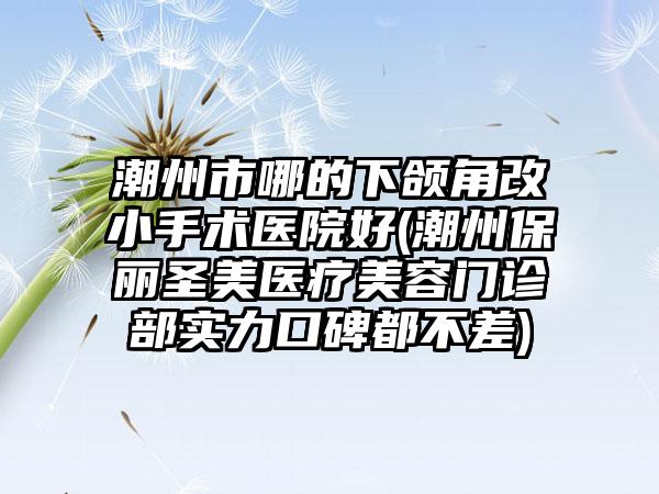 潮州市哪的下颌角改小手术医院好(潮州保丽圣美医疗美容门诊部实力口碑都不差)