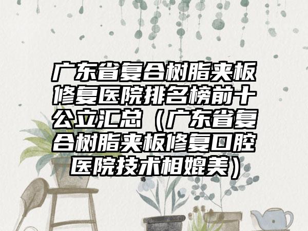 广东省复合树脂夹板修复医院排名榜前十公立汇总（广东省复合树脂夹板修复口腔医院技术相媲美）