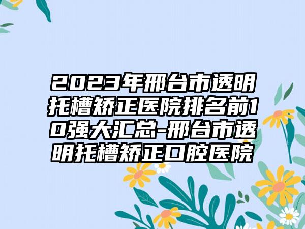 2023年邢台市透明托槽矫正医院排名前10强大汇总-邢台市透明托槽矫正口腔医院