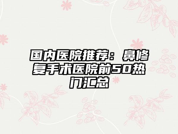 国内医院推荐：鼻修复手术医院前50热门汇总