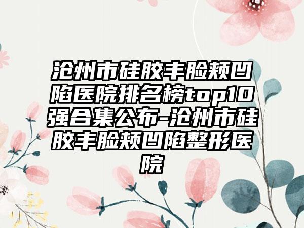 沧州市硅胶丰脸颊凹陷医院排名榜top10强合集公布-沧州市硅胶丰脸颊凹陷整形医院