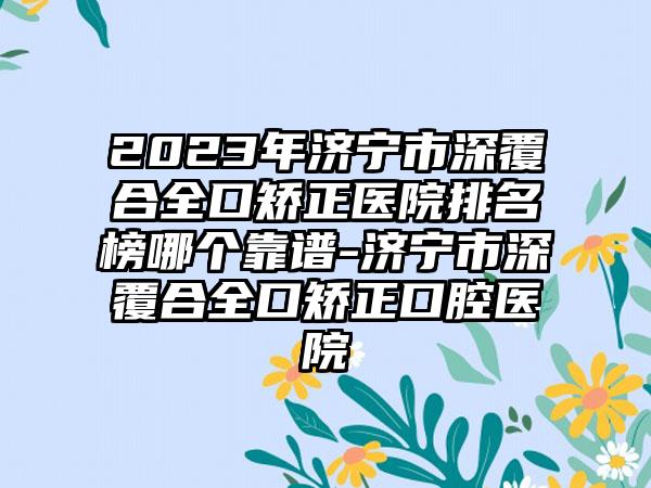 2023年济宁市深覆合全口矫正医院排名榜哪个靠谱-济宁市深覆合全口矫正口腔医院