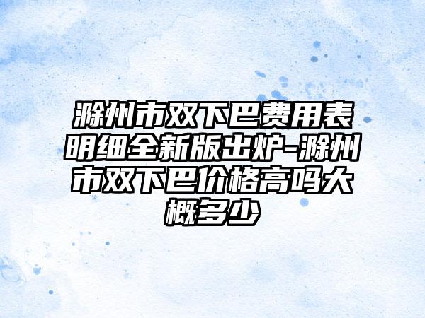 滁州市双下巴费用表明细全新版出炉-滁州市双下巴价格高吗大概多少