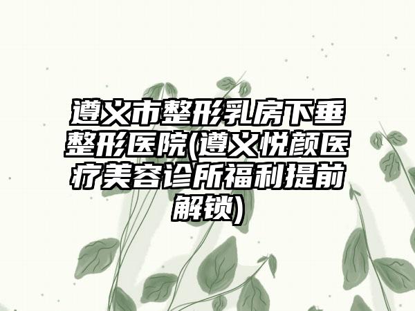 遵义市整形乳房下垂整形医院(遵义悦颜医疗美容诊所福利提前解锁)