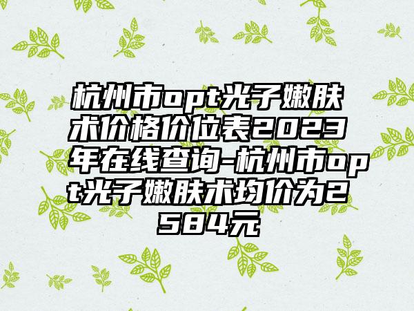 杭州市opt光子嫩肤术价格价位表2023年在线查询-杭州市opt光子嫩肤术均价为2584元