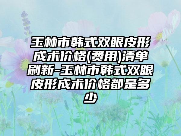 玉林市韩式双眼皮形成术价格(费用)清单刷新-玉林市韩式双眼皮形成术价格都是多少