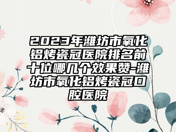 2023年潍坊市氧化铝烤瓷冠医院排名前十位哪几个效果赞-潍坊市氧化铝烤瓷冠口腔医院