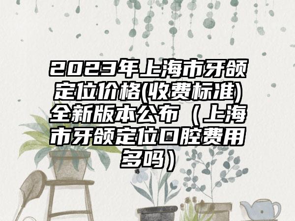 2023年上海市牙颌定位价格(收费标准)全新版本公布（上海市牙颌定位口腔费用多吗）