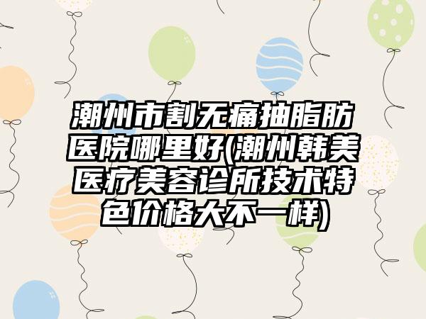 潮州市割无痛抽脂肪医院哪里好(潮州韩美医疗美容诊所技术特色价格大不一样)