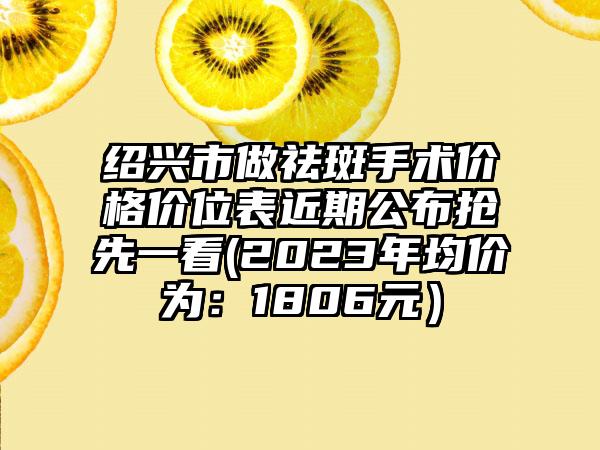 绍兴市做祛斑手术价格价位表近期公布抢先一看(2023年均价为：1806元）