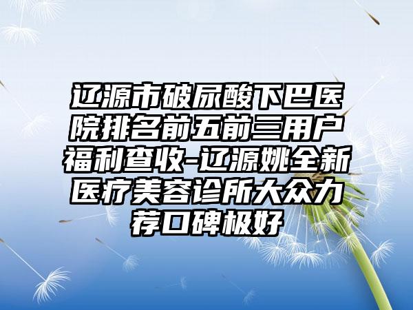 辽源市破尿酸下巴医院排名前五前三用户福利查收-辽源姚全新医疗美容诊所大众力荐口碑极好