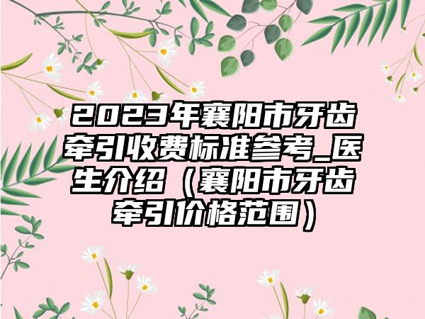 2023年襄阳市牙齿牵引收费标准参考_医生介绍（襄阳市牙齿牵引价格范围）