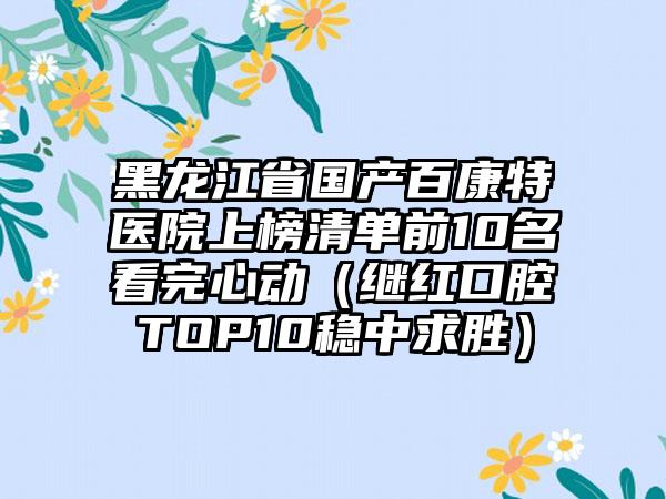 黑龙江省国产百康特医院上榜清单前10名看完心动（继红口腔TOP10稳中求胜）