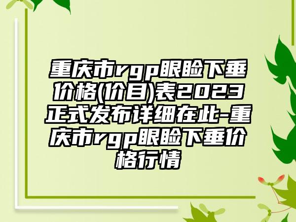 重庆市rgp眼睑下垂价格(价目)表2023正式发布详细在此-重庆市rgp眼睑下垂价格行情